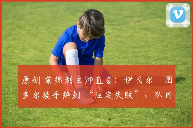 原创 前热刺主帅直言:伊戈尔・图多尔接手热刺 “注定失败”,队内氛围 “ toxic 至极”