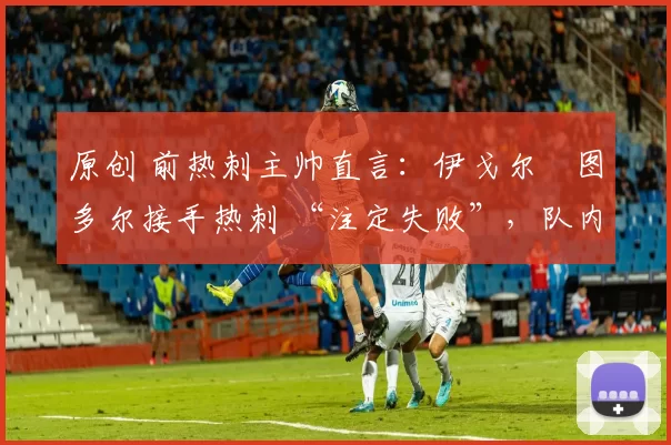 原创 前热刺主帅直言:伊戈尔・图多尔接手热刺 “注定失败”,队内氛围 “ toxic 至极”