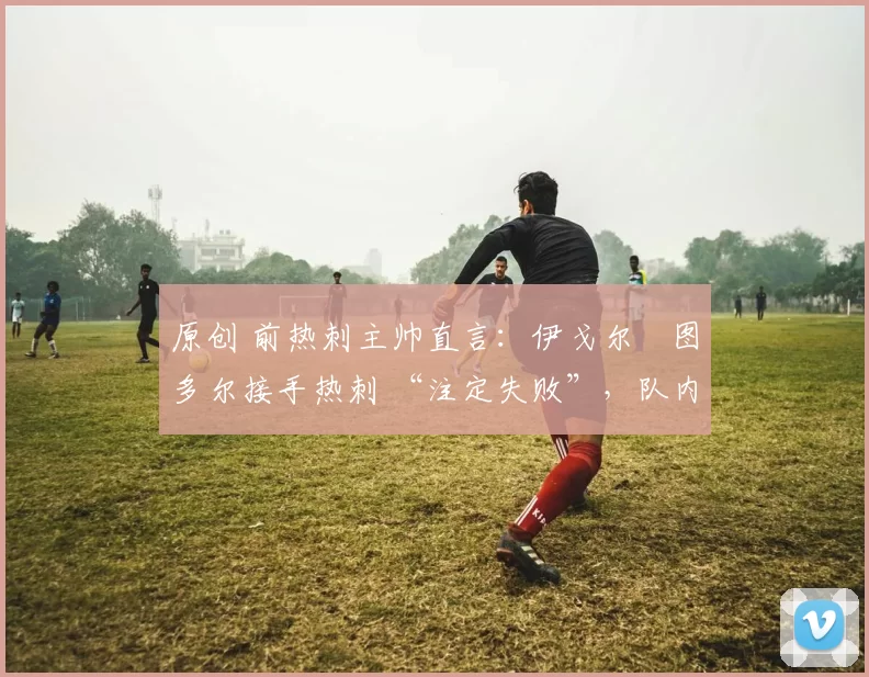 原创 前热刺主帅直言:伊戈尔・图多尔接手热刺 “注定失败”,队内氛围 “ toxic 至极”
