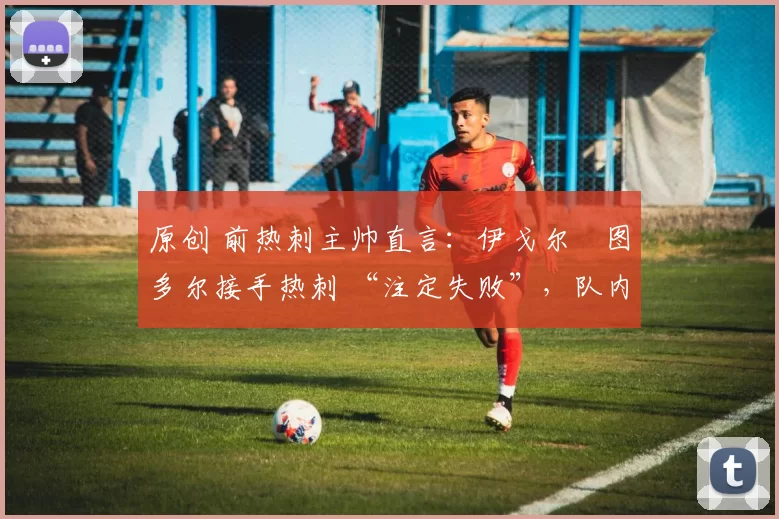 原创 前热刺主帅直言:伊戈尔・图多尔接手热刺 “注定失败”,队内氛围 “ toxic 至极”