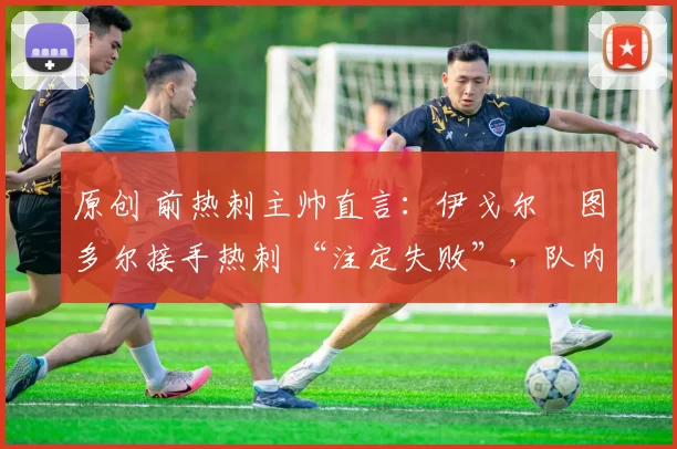 原创 前热刺主帅直言:伊戈尔・图多尔接手热刺 “注定失败”,队内氛围 “ toxic 至极”