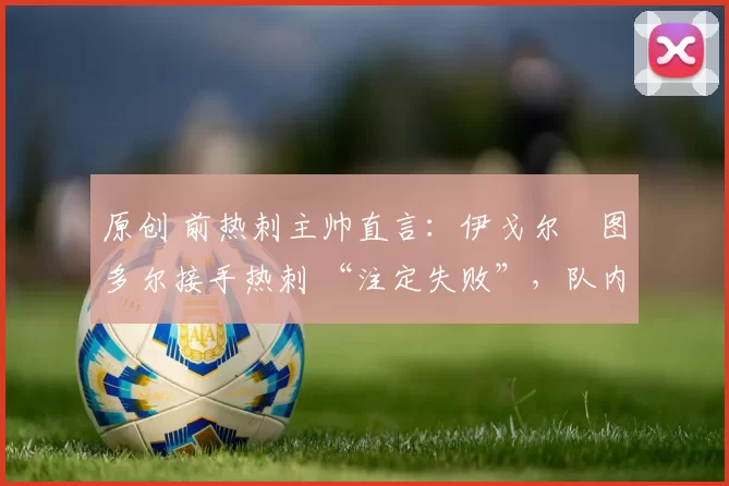 原创 前热刺主帅直言:伊戈尔・图多尔接手热刺 “注定失败”,队内氛围 “ toxic 至极”