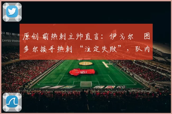 原创 前热刺主帅直言:伊戈尔・图多尔接手热刺 “注定失败”,队内氛围 “ toxic 至极”