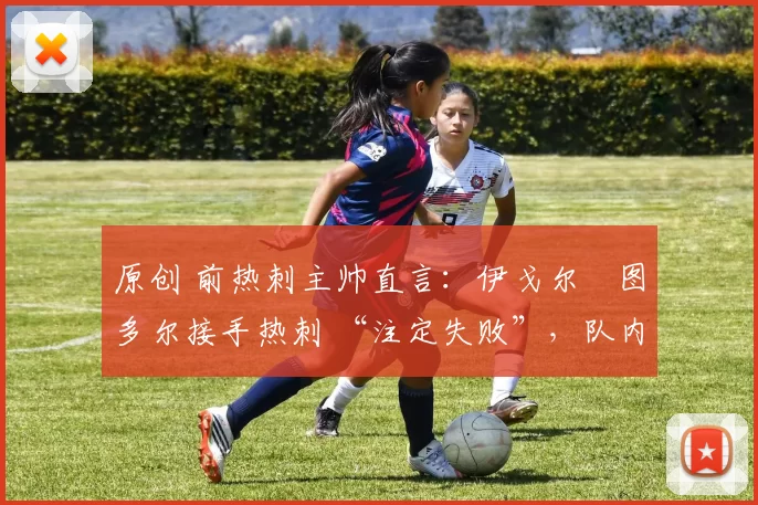 原创 前热刺主帅直言:伊戈尔・图多尔接手热刺 “注定失败”,队内氛围 “ toxic 至极”