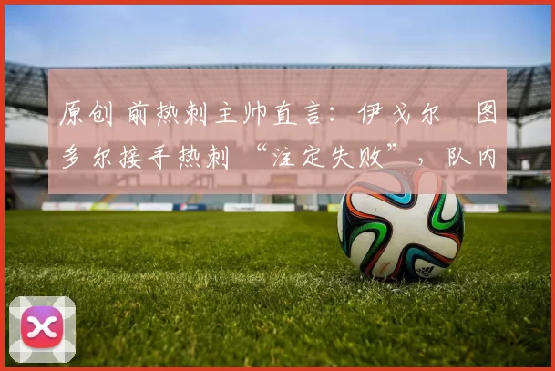 原创 前热刺主帅直言:伊戈尔・图多尔接手热刺 “注定失败”,队内氛围 “ toxic 至极”