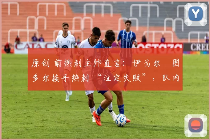 原创 前热刺主帅直言:伊戈尔・图多尔接手热刺 “注定失败”,队内氛围 “ toxic 至极”