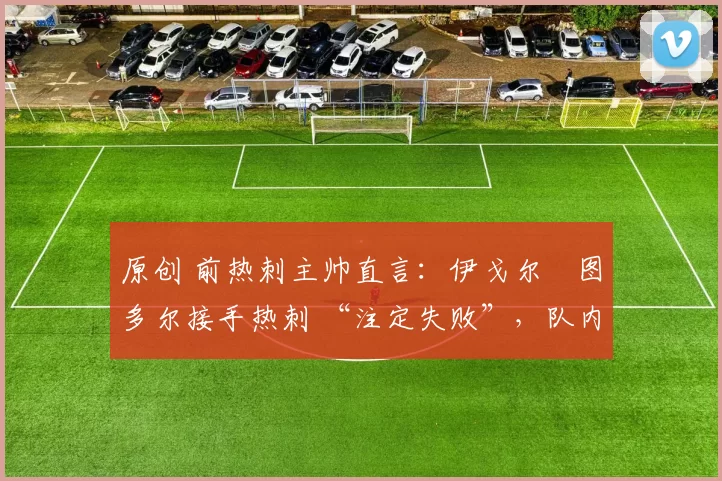 原创 前热刺主帅直言:伊戈尔・图多尔接手热刺 “注定失败”,队内氛围 “ toxic 至极”