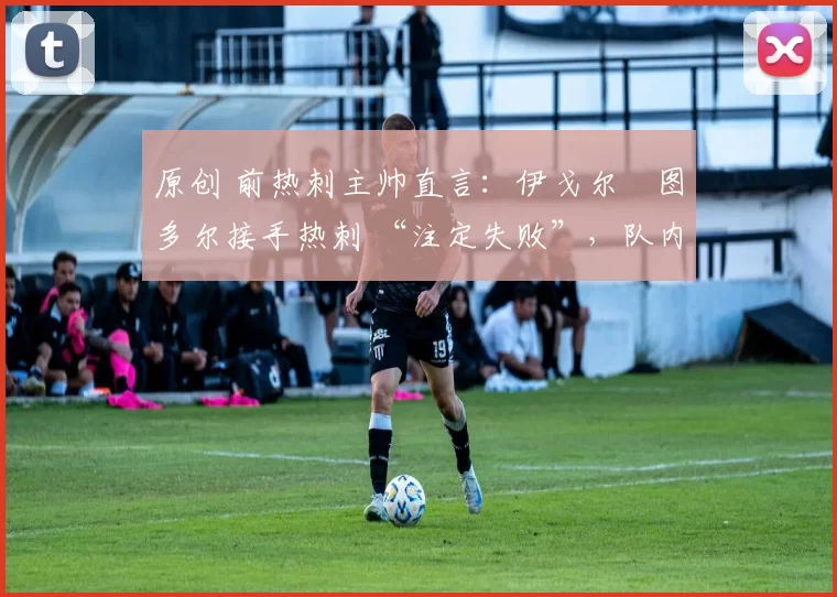原创 前热刺主帅直言:伊戈尔・图多尔接手热刺 “注定失败”,队内氛围 “ toxic 至极”