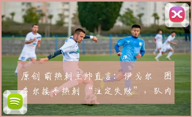 原创 前热刺主帅直言:伊戈尔・图多尔接手热刺 “注定失败”,队内氛围 “ toxic 至极”