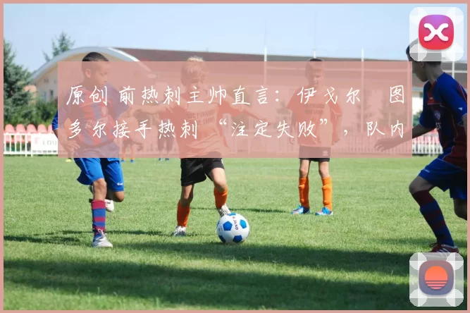 原创 前热刺主帅直言:伊戈尔・图多尔接手热刺 “注定失败”,队内氛围 “ toxic 至极”
