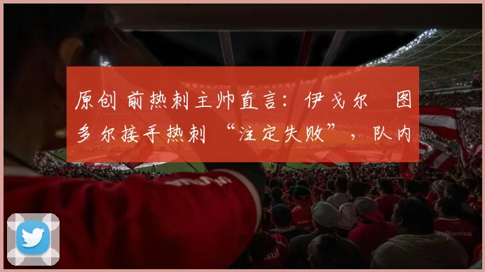 原创 前热刺主帅直言：伊戈尔・图多尔接手热刺 “注定失败”，队内氛围 “ toxic 至极”