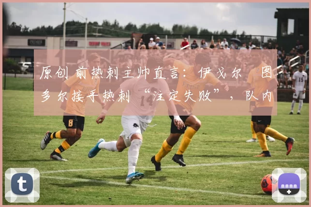 原创 前热刺主帅直言:伊戈尔・图多尔接手热刺 “注定失败”,队内氛围 “ toxic 至极”