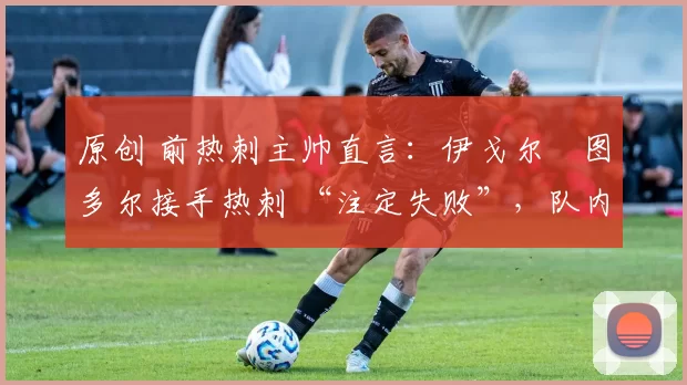 原创 前热刺主帅直言:伊戈尔・图多尔接手热刺 “注定失败”,队内氛围 “ toxic 至极”