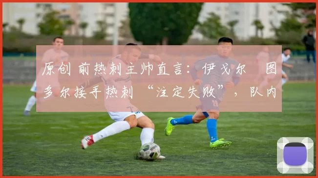 原创 前热刺主帅直言:伊戈尔・图多尔接手热刺 “注定失败”,队内氛围 “ toxic 至极”