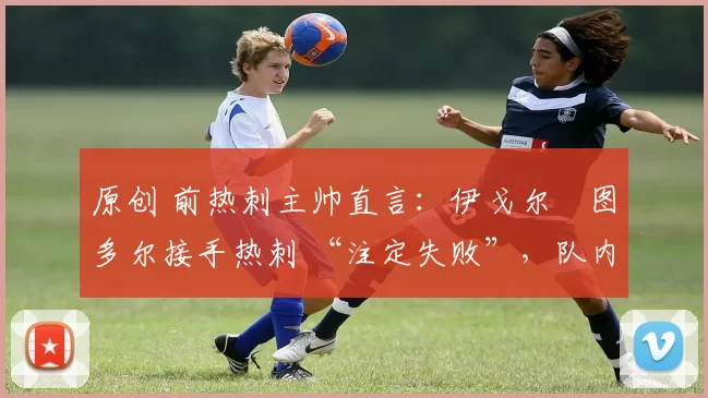 原创 前热刺主帅直言：伊戈尔・图多尔接手热刺 “注定失败”，队内氛围 “ toxic 至极”