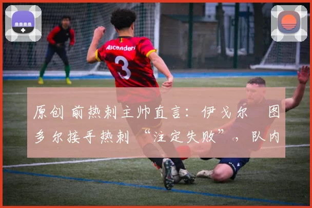原创 前热刺主帅直言：伊戈尔・图多尔接手热刺 “注定失败”，队内氛围 “ toxic 至极”