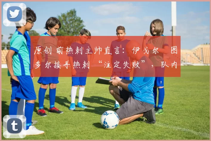 原创 前热刺主帅直言:伊戈尔・图多尔接手热刺 “注定失败”,队内氛围 “ toxic 至极”
