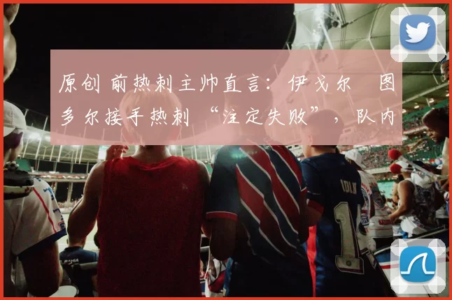 原创 前热刺主帅直言：伊戈尔・图多尔接手热刺 “注定失败”，队内氛围 “ toxic 至极”