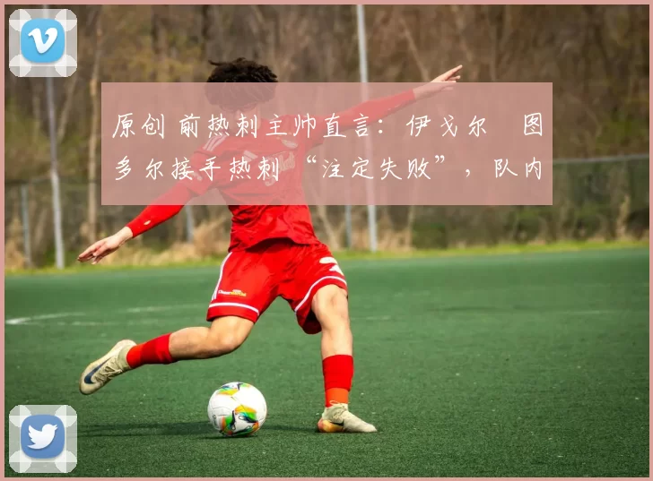 原创 前热刺主帅直言:伊戈尔・图多尔接手热刺 “注定失败”,队内氛围 “ toxic 至极”