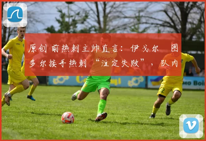 原创 前热刺主帅直言：伊戈尔・图多尔接手热刺 “注定失败”，队内氛围 “ toxic 至极”