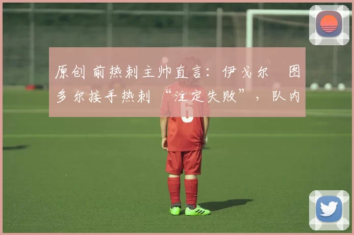 原创 前热刺主帅直言:伊戈尔・图多尔接手热刺 “注定失败”,队内氛围 “ toxic 至极”