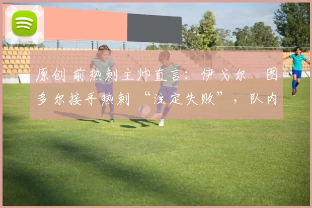 原创 前热刺主帅直言：伊戈尔・图多尔接手热刺 “注定失败”，队内氛围 “ toxic 至极”