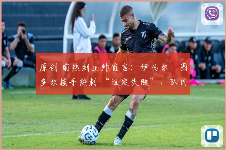 原创 前热刺主帅直言:伊戈尔・图多尔接手热刺 “注定失败”,队内氛围 “ toxic 至极”