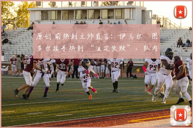 原创 前热刺主帅直言：伊戈尔・图多尔接手热刺 “注定失败”，队内氛围 “ toxic 至极”