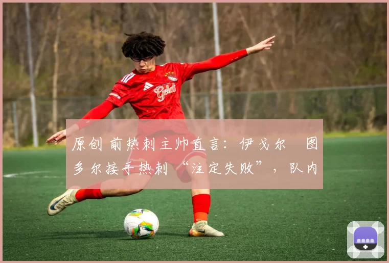 原创 前热刺主帅直言:伊戈尔・图多尔接手热刺 “注定失败”,队内氛围 “ toxic 至极”