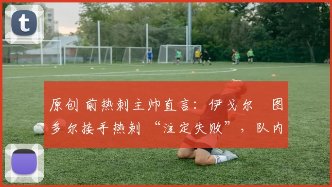 原创 前热刺主帅直言:伊戈尔・图多尔接手热刺 “注定失败”,队内氛围 “ toxic 至极”