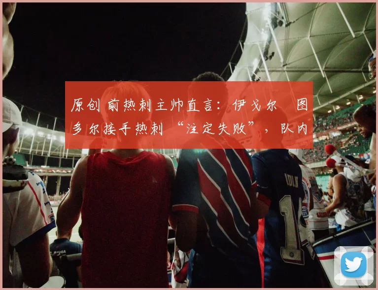 原创 前热刺主帅直言：伊戈尔・图多尔接手热刺 “注定失败”，队内氛围 “ toxic 至极”