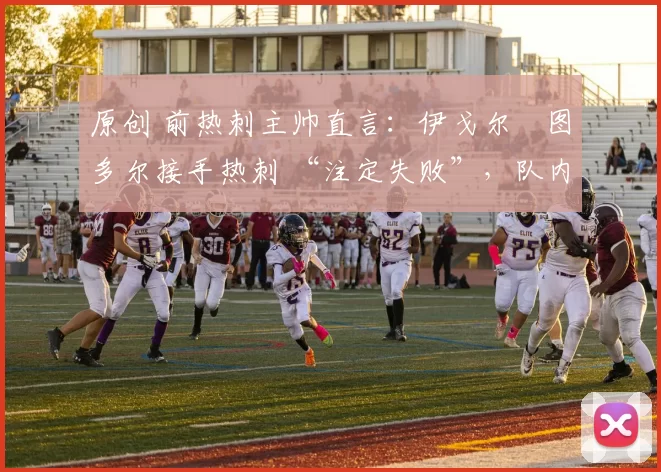原创 前热刺主帅直言:伊戈尔・图多尔接手热刺 “注定失败”,队内氛围 “ toxic 至极”
