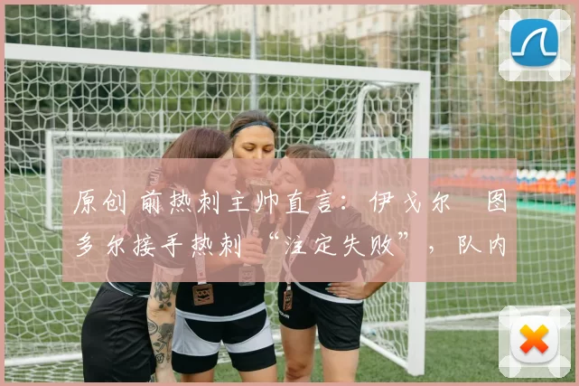 原创 前热刺主帅直言:伊戈尔・图多尔接手热刺 “注定失败”,队内氛围 “ toxic 至极”