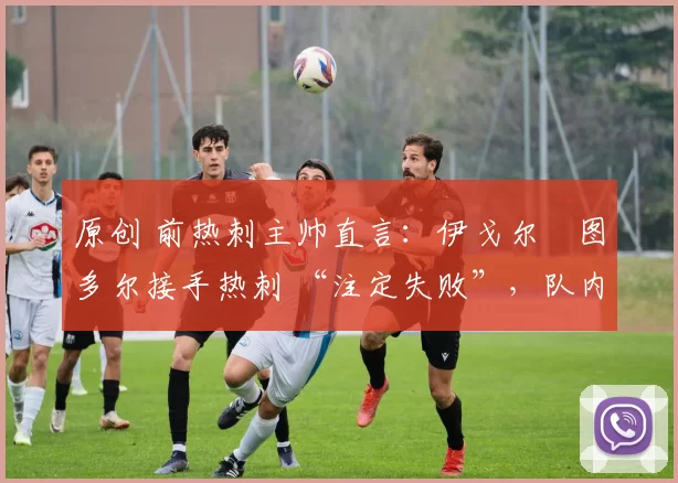 原创 前热刺主帅直言:伊戈尔・图多尔接手热刺 “注定失败”,队内氛围 “ toxic 至极”