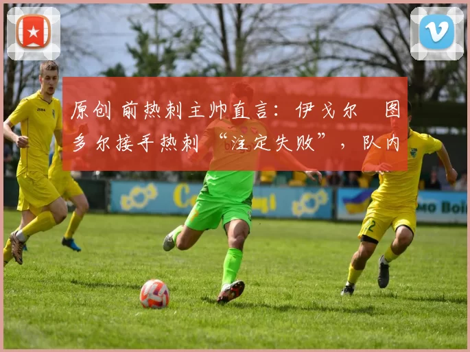 原创 前热刺主帅直言:伊戈尔・图多尔接手热刺 “注定失败”,队内氛围 “ toxic 至极”