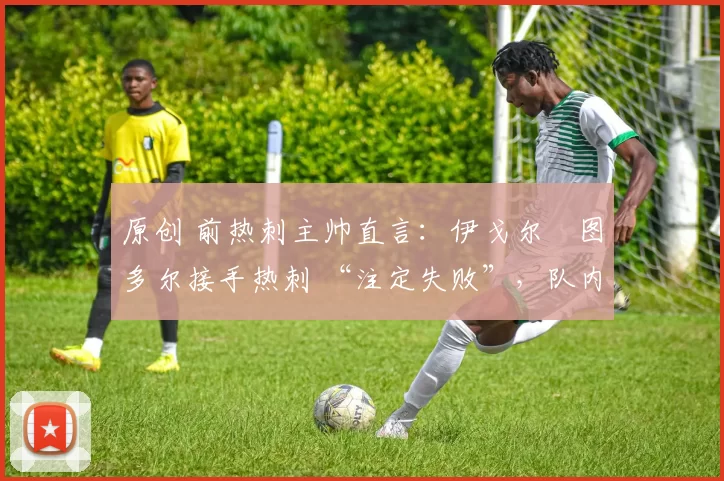 原创 前热刺主帅直言:伊戈尔・图多尔接手热刺 “注定失败”,队内氛围 “ toxic 至极”