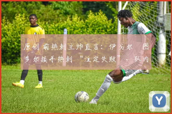 原创 前热刺主帅直言:伊戈尔・图多尔接手热刺 “注定失败”,队内氛围 “ toxic 至极”
