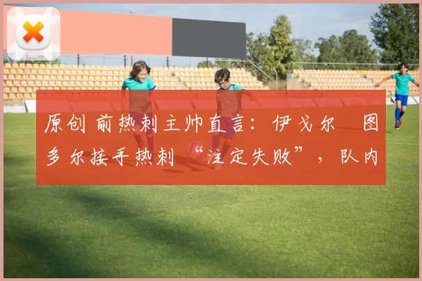 原创 前热刺主帅直言:伊戈尔・图多尔接手热刺 “注定失败”,队内氛围 “ toxic 至极”