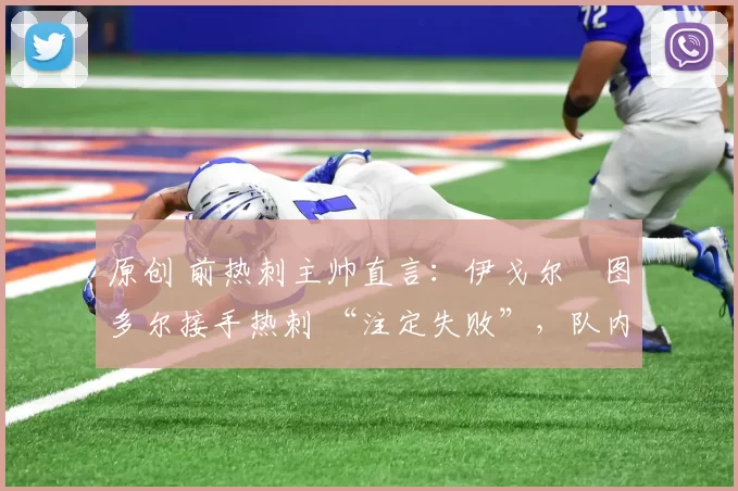 原创 前热刺主帅直言:伊戈尔・图多尔接手热刺 “注定失败”,队内氛围 “ toxic 至极”