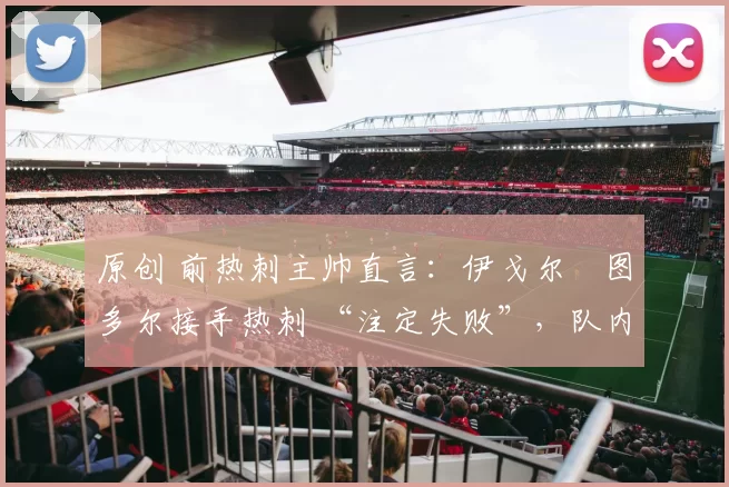 原创 前热刺主帅直言:伊戈尔・图多尔接手热刺 “注定失败”,队内氛围 “ toxic 至极”