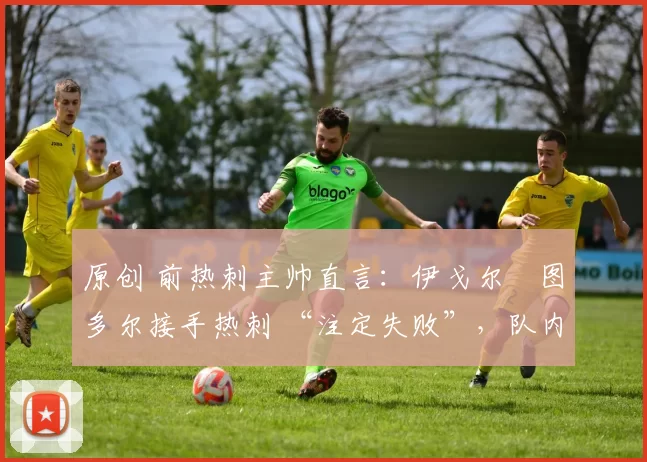 原创 前热刺主帅直言：伊戈尔・图多尔接手热刺 “注定失败”，队内氛围 “ toxic 至极”