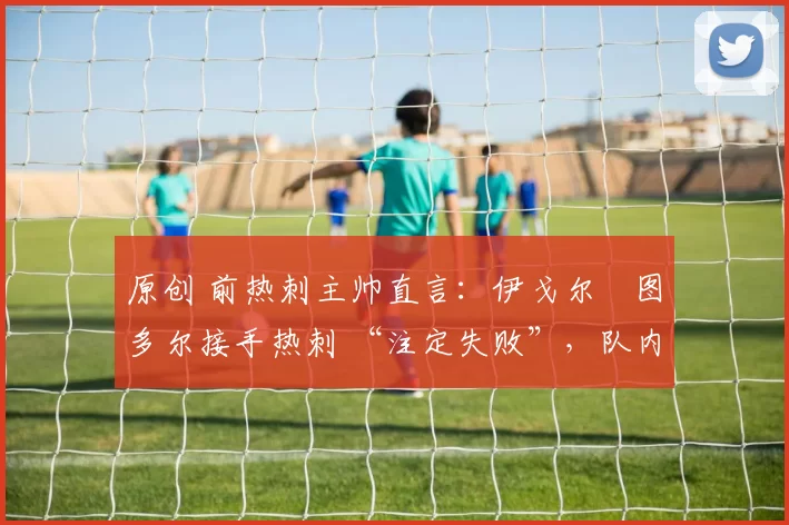 原创 前热刺主帅直言:伊戈尔・图多尔接手热刺 “注定失败”,队内氛围 “ toxic 至极”