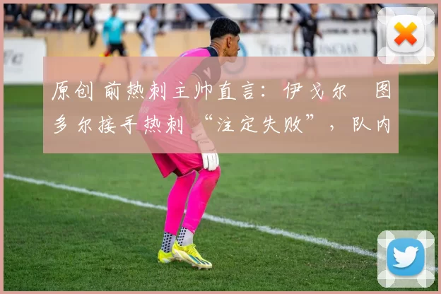 原创 前热刺主帅直言:伊戈尔・图多尔接手热刺 “注定失败”,队内氛围 “ toxic 至极”
