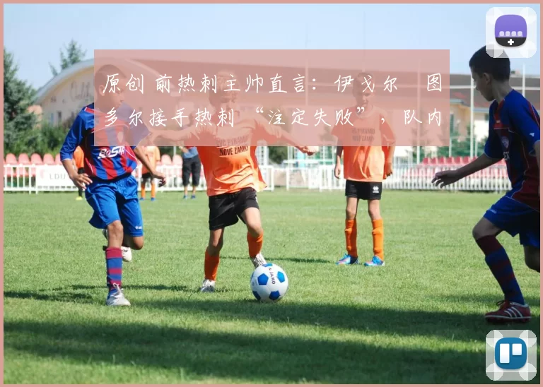 原创 前热刺主帅直言:伊戈尔・图多尔接手热刺 “注定失败”,队内氛围 “ toxic 至极”