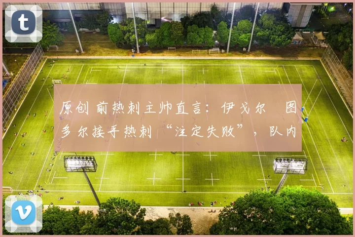 原创 前热刺主帅直言：伊戈尔・图多尔接手热刺 “注定失败”，队内氛围 “ toxic 至极”