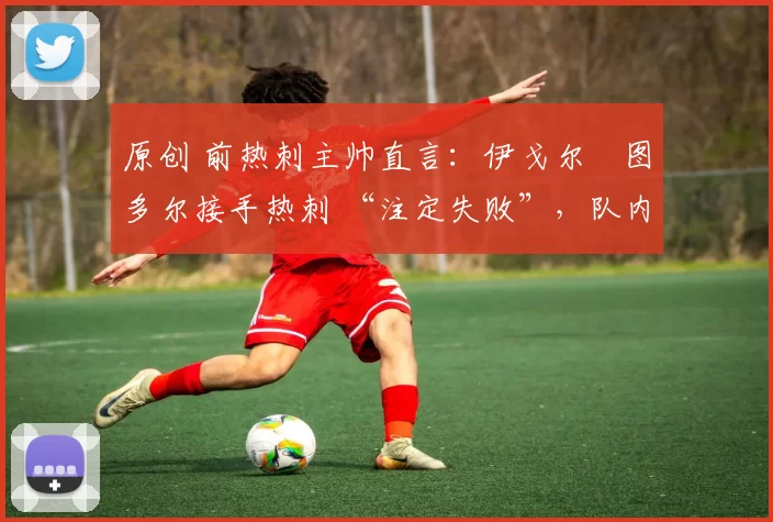 原创 前热刺主帅直言:伊戈尔・图多尔接手热刺 “注定失败”,队内氛围 “ toxic 至极”