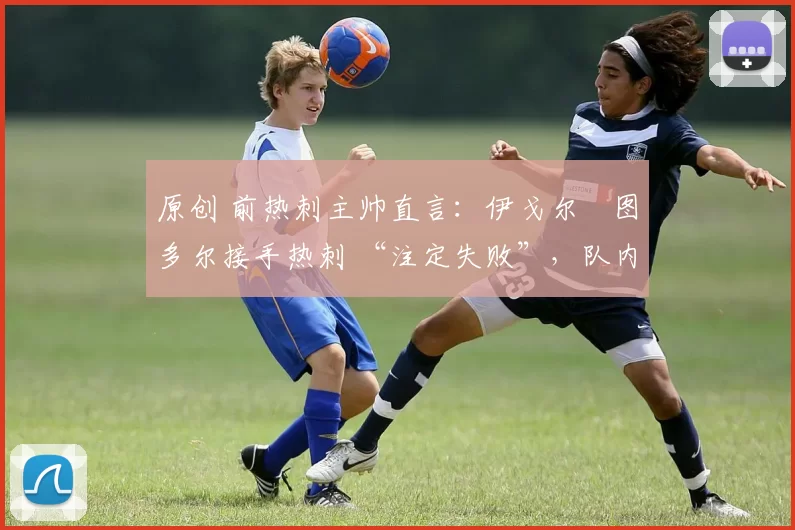 原创 前热刺主帅直言:伊戈尔・图多尔接手热刺 “注定失败”,队内氛围 “ toxic 至极”