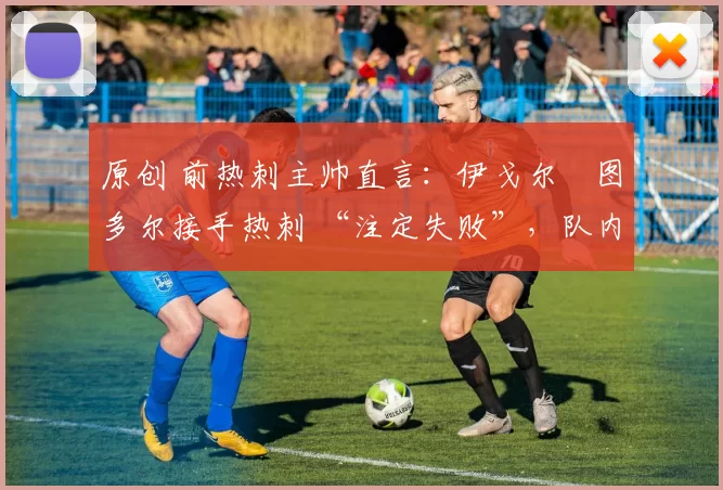 原创 前热刺主帅直言:伊戈尔・图多尔接手热刺 “注定失败”,队内氛围 “ toxic 至极”