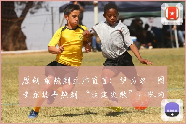 原创 前热刺主帅直言:伊戈尔・图多尔接手热刺 “注定失败”,队内氛围 “ toxic 至极”