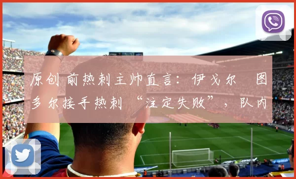 原创 前热刺主帅直言：伊戈尔・图多尔接手热刺 “注定失败”，队内氛围 “ toxic 至极”
